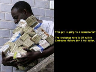 This guy is going to a supermarket.
The exchange rate is 25 million
Zimbabwe dollars for 1 US dollar.

hasnain baber(c)

 