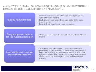 ZIMBABWE’S INVESTMENT CASE IS UNDERPINNED BY AN IRREVERSIBLE
PROCESS OF POLITICAL REFORM AND MATURITY …




                                                               14
 