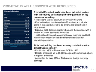 ZIMBABWE IS WELL ENDOWED WITH RESOURCES
                Over 40 different minerals have been extracted to date
                with the country boasting significant quantities of key
                resources including:
                • The second largest platinum reserves in the world
                • Kimberlite diamonds in southern Zimbabwe and alluvial
                gems in the east believed to be among the largest find in
                recent times
                • Sizeable gold deposits scattered around the country, with a
                total of ~13Mt of estimated resources
                • ~502 million tonnes of recoverable coal reserves, and 500
                million cubic metres of coal-bed methane suitable for
                electricity generation

                At its best, mining has been a strong contributor to the
                Zimbabwean economy
                • Contributed ~7% to Zimbabwe’s GDP in 1986
                • Directly employed up to 60,000 people with numerous others
                in support industries
                • Accounted for over 50% of Zimbabwe’s foreign currency
                earnings


                                                                                17
 