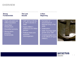 OVERVIEW


Strong                  The Lost                 A New
Fundamentals            Decade                   Beginning


• Highly educated and   • GDP fell from $9.5bn   • Formation of
  skilled population      in 1997 to $3.5bn in     Government of
• Good Basic              2008.                    National Unity in Feb
  Infrastructure        • Hyper-inflation -        2009.
• Diversified economy     peaked at over 500bn   • Dollarisation
                          percent                • 2009: First Real GDP
• Strong macro
  economic              • Political chaos and      growth since 1997
  fundamentals            economic               • Underleveraged (due
                          mismangement             to the effects of hyper-
                                                   inflation)




                                                                              3
 