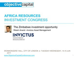 AFRICA RESOURCES
INVESTMENT CONGRESS
         The Zimbabwe investment opportunity
         Ritesh Anand –Invictus Asset Management




IRONMONGERS’ HALL, CITY OF LONDON ● TUESDAY-WEDNESDAY, 14-15 JUN
   2011
www.ObjectiveCapitalConferences.com                                1
 