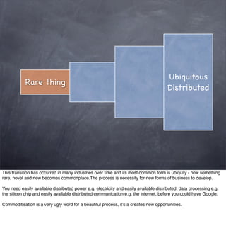 Ubiquitous
            Rare thing
                                                                                       Distributed




This transition has occurred in many industries over time and its most common form is ubiquity - how something
rare, novel and new becomes commonplace.The process is necessity for new forms of business to develop.

You need easily available distributed power e.g. electricity and easily available distributed data processing e.g.
the silicon chip and easily available distributed communication e.g. the internet, before you could have Google.

Commoditisation is a very ugly word for a beautiful process, it’s a creates new opportunities.
 