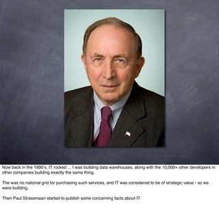 Now back in the 1990’s, IT rocked ... I was building data warehouses, along with the 10,000+ other developers in
other companies building exactly the same thing.

The was no national grid for purchasing such services, and IT was considered to be of strategic value - so we
were building.

Then Paul Strassmaan started to publish some concerning facts about IT.
 