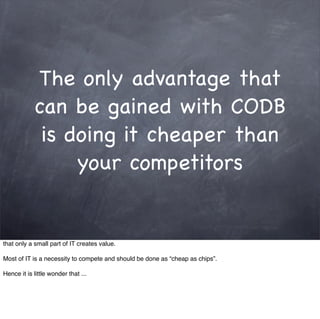 The only advantage that
            can be gained with CODB
             is doing it cheaper than
                 your competitors


that only a small part of IT creates value.

Most of IT is a necessity to compete and should be done as “cheap as chips”.

Hence it is little wonder that ...
 