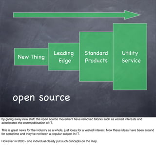 Leading               Standard                    Utility
            New Thing
                                         Edge                Products                    Service




        open source
by giving away new stuff, the open source movement have removed blocks such as vested interests and
accelerated the commoditisation of IT.

This is great news for the industry as a whole, just lousy for a vested interest. Now these ideas have been around
for sometime and they’ve not been a popular subject in IT.

However in 2003 - one individual clearly put such concepts on the map.
 