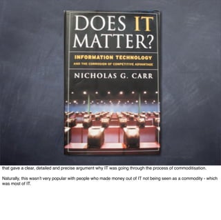 that gave a clear, detailed and precise argument why IT was going through the process of commoditisation.

Naturally, this wasn’t very popular with people who made money out of IT not being seen as a commodity - which
was most of IT.
 