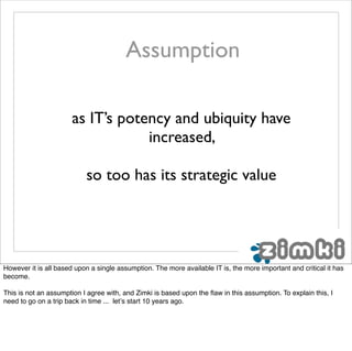 Assumption

                      as IT’s potency and ubiquity have
                                  increased,

                           so too has its strategic value




However it is all based upon a single assumption. The more available IT is, the more important and critical it has
become.

This is not an assumption I agree with, and Zimki is based upon the ﬂaw in this assumption. To explain this, I
need to go on a trip back in time ... let’s start 10 years ago.
 