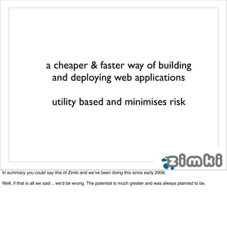 a cheaper & faster way of building
                        and deploying web applications

                         utility based and minimises risk




In summary you could say this of Zimki and we’ve been doing this since early 2006.

Well, if that is all we said .. we’d be wrong. The potential is much greater and was always planned to be.
 