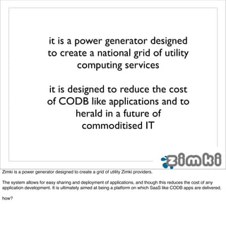 it is a power generator designed
                        to create a national grid of utility
                                computing services

                       it is designed to reduce the cost
                       of CODB like applications and to
                               herald in a future of
                                commoditised IT



Zimki is a power generator designed to create a grid of utility Zimki providers.

The system allows for easy sharing and deployment of applications, and though this reduces the cost of any
application development. It is ultimately aimed at being a platform on which SaaS like CODB apps are delivered.

how?
 