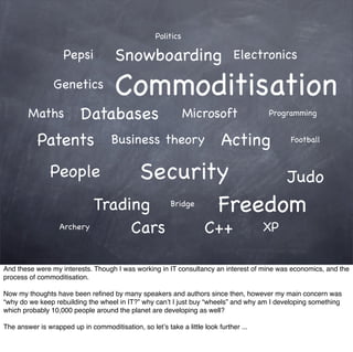 Politics

                    Pepsi             Snowboarding                             Electronics

                 Genetics             Commoditisation
        Maths             Databases                            Microsoft               Programming


           Patents                   Business theory                      Acting            Football



                People               Security     Judo
                               Trading      Freedom      Bridge

                   Archery                 Cars                      C++               XP


And these were my interests. Though I was working in IT consultancy an interest of mine was economics, and the
process of commoditisation.

Now my thoughts have been reﬁned by many speakers and authors since then, however my main concern was
“why do we keep rebuilding the wheel in IT?” why can’t I just buy “wheels” and why am I developing something
which probably 10,000 people around the planet are developing as well?

The answer is wrapped up in commoditisation, so let’s take a little look further ...
 