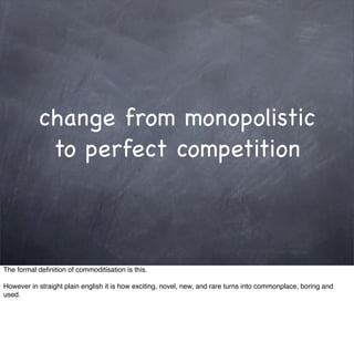 change from monopolistic
            to perfect competition



The formal deﬁnition of commoditisation is this.

However in straight plain english it is how exciting, novel, new, and rare turns into commonplace, boring and
used.
 