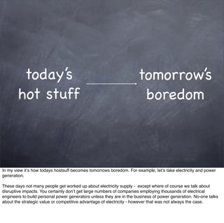today’s                                                     tomorrow’s
        hot stuff                                                     boredom



In my view it’s how todays hostsuff becomes tomorrows boredom. For example, let’s take electricity and power
generation.

These days not many people get worked up about electricity supply - except where of course we talk about
disruptive impacts. You certainly don’t get large numbers of companies employing thousands of electrical
engineers to build personal power generators unless they are in the business of power generation. No-one talks
about the strategic value or competitive advantage of electricity - however that was not always the case.
 