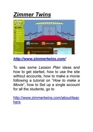 Zimmer Twins




http://www.zimmertwins.com/

To see some Lesson Plan ideas and
how to get started, how to use the site
without accounts, how to make a movie
following a tutorial on “How to make a
Movie”, how to Set up a single account
for all the students, go to

http://www.zimmertwins.com/about/teac
hers
 