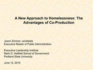 A New Approach to Homelessness: The Advantages of Co-Production Joann Zimmer, candidate Executive Master of Public Administration Executive Leadership Institute Mark O. Hatfield School of Government Portland State University June 12, 2010 