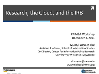 
Research, the Cloud, and the IRB


                                          PRIM&R Workshop
                                           December 3, 2011

                                           Michael Zimmer, PhD
              Assistant Professor, School of Information Studies
             Co-Director, Center for Information Policy Research
                             University of Wisconsin-Milwaukee

                                         zimmerm@uwm.edu
                                       www.michaelzimmer.org
 