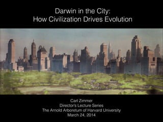 Darwin in the City:
How Civilization Drives Evolution
Carl Zimmer
Director’s Lecture Series
The Arnold Arboretum of Harvard University
March 24, 2014
 