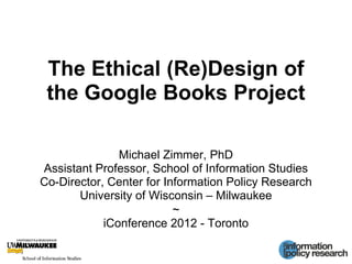 The Ethical (Re)Design of
the Google Books Project
Michael Zimmer, PhD
Assistant Professor, School of Information Studies
Co-Director, Center for Information Policy Research
University of Wisconsin – Milwaukee
~
iConference 2012 - Toronto
 