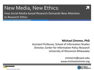 New Media, New Ethics:                                           
How Social Media-based Research Demands New Attention
to Research Ethics




                                            Michael Zimmer, PhD
                   Assistant Professor, School of Information Studies
                    Director, Center for Information Policy Research
                                  University of Wisconsin-Milwaukee

                                             zimmerm@uwm.edu
                                           www.michaelzimmer.org
 