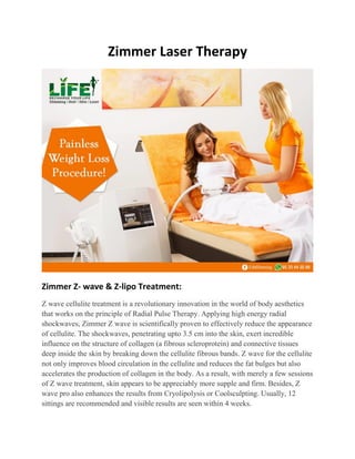 Zimmer Laser Therapy
Zimmer Z- wave & Z-lipo Treatment:
Z wave cellulite treatment is a revolutionary innovation in the world of body aesthetics
that works on the principle of Radial Pulse Therapy. Applying high energy radial
shockwaves, Zimmer Z wave is scientifically proven to effectively reduce the appearance
of cellulite. The shockwaves, penetrating upto 3.5 cm into the skin, exert incredible
influence on the structure of collagen (a fibrous scleroprotein) and connective tissues
deep inside the skin by breaking down the cellulite fibrous bands. Z wave for the cellulite
not only improves blood circulation in the cellulite and reduces the fat bulges but also
accelerates the production of collagen in the body. As a result, with merely a few sessions
of Z wave treatment, skin appears to be appreciably more supple and firm. Besides, Z
wave pro also enhances the results from Cryolipolysis or Coolsculpting. Usually, 12
sittings are recommended and visible results are seen within 4 weeks.
 