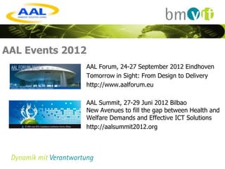 AAL Events 2012
              AAL Forum, 24-27 September 2012 Eindhoven
              Tomorrow in Sight: From Design to Delivery
              http://www.aalforum.eu

              AAL Summit, 27-29 Juni 2012 Bilbao
              New Avenues to fill the gap between Health and
              Welfare Demands and Effective ICT Solutions
              http://aalsummit2012.org
 