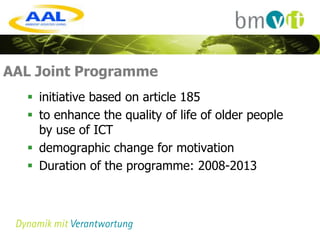 AAL Joint Programme
   initiative based on article 185
   to enhance the quality of life of older people
    by use of ICT
   demographic change for motivation
   Duration of the programme: 2008-2013
 