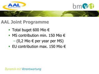 AAL Joint Programme
   Total buget 600 Mio €
   MS contribution min. 150 Mio €
     – (0,2 Mio € per year per MS)
   EU contribution max. 150 Mio €
 