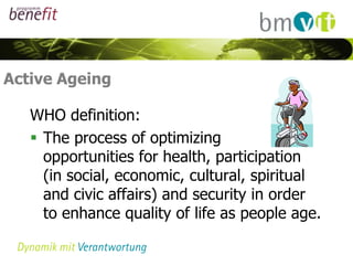 Active Ageing

   WHO definition:
    The process of optimizing
     opportunities for health, participation
     (in social, economic, cultural, spiritual
     and civic affairs) and security in order
     to enhance quality of life as people age.
 