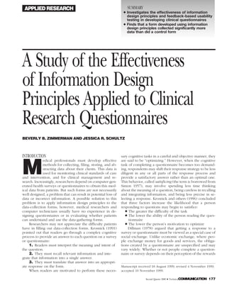 APPLIED RESEARCH SUMMARY
᭜ Investigates the effectiveness of information
design principles and feedback-based usability
testing in developing clinical questionnaires
᭜ Finds that a form developed using information
design principles collected significantly more
data than did a control form
A Study of the Effectiveness
of Information Design
Principles Applied to Clinical
Research Questionnaires
BEVERLY B. ZIMMERMAN AND JESSICA R. SCHULTZ
INTRODUCTION
M
edical professionals must develop effective
methods for collecting, filing, storing, and ab-
stracting data about their clients. This data is
used for monitoring clinical standards of care
and intervention, and for clinical management and re-
search. Increasingly, researchers depend on computer-gen-
erated health surveys or questionnaires to obtain this med-
ical data from patients. But such forms are not necessarily
well designed, a problem that can result in potential loss of
data or incorrect information. A possible solution to this
problem is to apply information design principles to the
data-collection forms; however, medical researchers and
computer technicians usually have no experience in de-
signing questionnaires or in evaluating whether patients
can understand and use the data-gathering forms.
Researchers may not appreciate the difficulty patients
have in filling out data-collection forms. Krosnick (1991)
pointed out that readers go through a complex cognitive
process to provide an answer to each question on a survey
or questionnaire:
1. Readers must interpret the meaning and intent of
the question.
2. They must recall relevant information and inte-
grate that information into a single answer.
3. They must translate that answer into an appropri-
ate response on the form.
When readers are motivated to perform these neces-
sary cognitive tasks in a careful and objective manner, they
are said to be “optimizing.” However, when the cognitive
task of completing a questionnaire becomes too demand-
ing, respondents may shift their response strategy to be less
diligent in any or all parts of the response process and
provide a satisfactory answer rather than an optimal one.
This behavior, called satisficing (the term is borrowed from
Simon 1957), may involve spending less time thinking
about the meaning of a question, being careless in recalling
and integrating information, and being less precise in se-
lecting a response. Krosnick and others (1996) concluded
that three factors increase the likelihood that a person
responding to questions may begin to satisfice:
᭜ The greater the difficulty of the task
᭜ The lower the ability of the person reading the ques-
tionnaire
᭜ The lower the person’s motivation to optimize
Dillman (1978) argued that getting a response to a
survey or questionnaire must be viewed as a special case of
social exchange. Unlike economic exchange, where peo-
ple exchange money for goods and services, the obliga-
tions created by a questionnaire are unspecified and may
vary widely. Whether or not people complete a question-
naire or survey depends on their perception of the rewards
Manuscript received 18 August 1999; revised 4 November 1999;
accepted 10 November 1999.
Second Quarter 2000 • TechnicalCOMMUNICATION 177
 