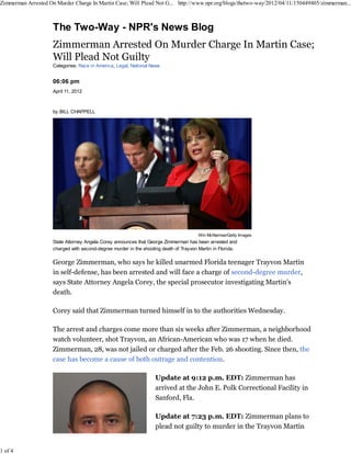 Zimmerman Arrested On Murder Charge In Martin Case; Will Plead Not G... http://www.npr.org/blogs/thetwo-way/2012/04/11/150449405/zimmerman...




                     Categories: Race in America, Legal, National News


                     06:06 pm
                     April 11, 2012



                     by BILL CHAPPELL




                                                                                        Win McNamee/Getty Images
                     State Attorney Angela Corey announces that George Zimmerman has been arrested and
                     charged with second-degree murder in the shooting death of Trayvon Martin in Florida.

                     George Zimmerman, who says he killed unarmed Florida teenager Trayvon Martin
                     in self-defense, has been arrested and will face a charge of second-degree murder,
                     says State Attorney Angela Corey, the special prosecutor investigating Martin's
                     death.

                     Corey said that Zimmerman turned himself in to the authorities Wednesday.

                     The arrest and charges come more than six weeks after Zimmerman, a neighborhood
                     watch volunteer, shot Trayvon, an African-American who was 17 when he died.
                     Zimmerman, 28, was not jailed or charged after the Feb. 26 shooting. Since then, the
                     case has become a cause of both outrage and contention.

                                                                    Update at 9:12 p.m. EDT: Zimmerman has
                                                                    arrived at the John E. Polk Correctional Facility in
                                                                    Sanford, Fla.

                                                                    Update at 7:23 p.m. EDT: Zimmerman plans to
                                                                    plead not guilty to murder in the Trayvon Martin


1 of 4
 