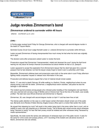 Judge revokes Zimmerman's bond | National News - WCVB Home               http://www.wcvb.com/news/national/Judge-revokes-Zimmerman-s-bond/...




              Zimmerman ordered to surrender within 48 hours
               UPDATED   3:03 PM EDT Jun 01, 2012




              (CNN) -

              A Florida judge revoked bond Friday for George Zimmerman, who is charged with second-degree murder in
              the death of Trayvon Martin.

              Seminole County Circuit Court Judge Kenneth Lester Jr. ordered Zimmerman to surrender within 48 hours.

              Lester accused Zimmerman of having misrepresented how much money he had when his bond was originally
              set in April.

              The decision came after prosecutors asked Lester to revoke the bond.

              Prosecutors argued that Zimmerman "misrepresented, misled and deceived the court" during the April bond
              hearing not only about his family's financial circumstances but about whether he had a U.S. passport.

              Lester appeared to accept the explanation from Zimmerman's lawyer that his client had given him a second
              passport that he had obtained, but that the lawyer simply forgot to hand it over to authorities until Friday.

              Meanwhile, Zimmerman's defense team and prosecutors were both on the same side in court Friday afternoon
              fighting media companies' request to release more information in the case.

              Prosecution and defense lawyers argued that a host of material should remain sealed.

              Martin, 17, was shot to death February 26 while walking in a Sanford, Florida, neighborhood where he was
              staying during a visit with his father. Zimmerman, a neighborhood watch volunteer, told police he shot the
              teenager in self-defense.

              The incident spurred protests among people who criticized police handling of the investigation and said Martin,
              who was unarmed and carrying a bag of Skittles and an Arizona Iced Tea at the time of his death, was racially
              profiled. The slain teen was African-American and Zimmerman is Hispanic.

              Zimmerman, 28, was charged with second-degree murder on April 11 and has been free on bail.

              The intense public attention on the case is a chief reason certain information should remain out of the public
              eye, Bernardo de la Rionda of State Attorney Angela Corey's office said in a motion filed earlier this month.

              He argued that releasing too much "will result in this matter being tried in the press rather than in court, and an
              inability to seat a fair and impartial jury in Seminole County." De la Rionda also voiced worries about witnesses
              being "reluctant to testify" for fear that their privacy would be violated and other witnesses being "harassed by
              media representatives."

              Specifically, the state wants the names and addresses of witnesses kept out of the public record. It asks for
              the same for crime scene and autopsy photos, a 911 recording of the incident and cell phone records of
              Martin, Zimmerman and one witness.



1 of 2                                                                                                                         6/1/2012 3:05 PM
 