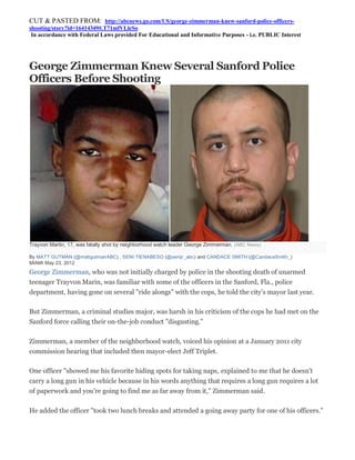 CUT & PASTED FROM: http://abcnews.go.com/US/george-zimmerman-knew-sanford-police-officers-
shooting/story?id=16414349#.T71mfVLleSo
 In accordance with Federal Laws provided For Educational and Informative Purposes - i.e. PUBLIC Interest




George Zimmerman Knew Several Sanford Police
Officers Before Shooting




Trayvon Martin, 17, was fatally shot by neighborhood watch leader George Zimmerman. (ABC News)

By MATT GUTMAN (@mattgutmanABC) , SENI TIENABESO (@senijr_abc) and CANDACE SMITH (@CandaceSmith_)
MIAMI May 23, 2012
George Zimmerman, who was not initially charged by police in the shooting death of unarmed
teenager Trayvon Marin, was familiar with some of the officers in the Sanford, Fla., police
department, having gone on several "ride alongs" with the cops, he told the city's mayor last year.

But Zimmerman, a criminal studies major, was harsh in his criticism of the cops he had met on the
Sanford force calling their on-the-job conduct "disgusting."

Zimmerman, a member of the neighborhood watch, voiced his opinion at a January 2011 city
commission hearing that included then mayor-elect Jeff Triplet.

One officer "showed me his favorite hiding spots for taking naps, explained to me that he doesn't
carry a long gun in his vehicle because in his words anything that requires a long gun requires a lot
of paperwork and you're going to find me as far away from it," Zimmerman said.

He added the officer "took two lunch breaks and attended a going away party for one of his officers."
 
