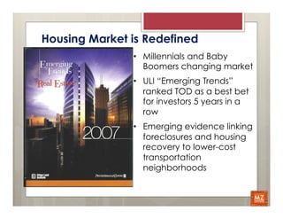 Housing Market is Redefined
               •  Millennials and Baby
                  Boomers changing market
               •  ULI “Emerging Trends”
                  ranked TOD as a best bet
                  for investors 5 years in a
                  row
               •  Emerging evidence linking
                  foreclosures and housing
                  recovery to lower-cost
                  transportation
                  neighborhoods
 