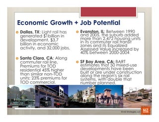 Economic Growth + Job Potential
›    Dallas, TX: Light rail has   ›    Evanston, IL: Between 1990
      generated $1billion in             and 2005, the suburb added
      development, $3.7                  more than 2,472 housing units
      billion in economic                in its commuter rail transit
                                         zones and its Equalized
      activity, and 32,000 jobs.         Assessed Value increased by
                                         40% between 2000-2004
›    Santa Clara, CA: Along
      commuter rail line,          ›    SF Bay Area, CA: BART
      Premiums for TOD                   estimates that 50 mixed-use
      residential 45% higher             developments have been
      than similar non-TOD               built or are under construction
                                         along the region's six rail
      units; 23% premiums for            systems, with double that
      TOD commercial.                    number planned.




                                                             © MZ Strategies, LLC
 