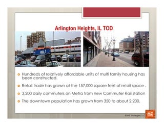 Arlington Heights, IL TOD




›    Hundreds of relatively affordable units of multi family housing has
      been constructed.
›    Retail trade has grown at the 157,000 square feet of retail space .

›    3,200 daily commuters on Metra from new Commuter Rail station
›    The downtown population has grown from 350 to about 2,200.


                                                              © MZ Strategies, LLC
 