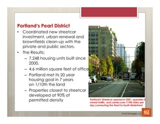 Portland’s Pearl District	
  
•  Coordinated new streetcar
   investment, urban renewal and
   brownfields clean-up with the
   private and public sectors.
•  The Results:
    –  7,248 housing units built since
       2000.
    –  4.6 million square feet of office
    –  Portland met its 20 year
       housing goal in 7 years
       on 1/10th the land
    –  Properties closest to streetcar
       developed at 90% of
       permitted density                 Portland’s Streetcar opened in 2001, operates in
                                         mixed-traffic, and carries over 7,700 riders per
                                                  day connecting the Pearl to South Waterfront.


                                                                             © MZ Strategies, LLC
 