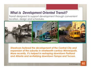 What is Development Oriented Transit?
Transit designed to support development through convenient
location, design and schedules.




 Streetcars fostered the development of the Central City and
 expansion of the suburbs in nineteenth-century Minneapolis.
 More recently, it’s helped in reshaping downtown Portland
 and Atlanta and revitalizing downtown Tampa and Tucson.


                                                    © MZ Strategies, LLC
 