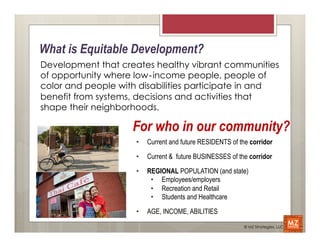 What is Equitable Development?
Development that creates healthy vibrant communities
of opportunity where low‐income people, people of
color and people with disabilities participate in and
benefit from systems, decisions and activities that
shape their neighborhoods.

                    For who in our community?
                     •    Current and future RESIDENTS of the corridor

                     •    Current & future BUSINESSES of the corridor

                     •    REGIONAL POPULATION (and state)
                           •  Employees/employers
                           •  Recreation and Retail
                           •  Students and Healthcare

                     •    AGE, INCOME, ABILITIES
                                                            © MZ Strategies, LLC
 
