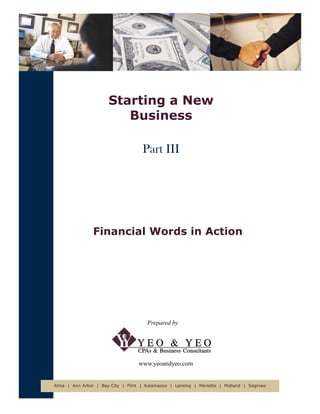 Starting a New
                         Business

                                    Part III




                Financial Words in Action




                                      Prepared by




                                   www.yeoandyeo.com


Alma | Ann Arbor | Bay City | Flint | Kalamazoo | Lansing | Marlette | Midland | Saginaw
 