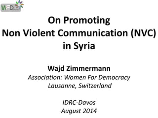 On Promoting 
Non Violent Communication (NVC) 
in Syria 
Wajd Zimmermann 
Association: Women For Democracy 
Lausanne, Switzerland 
IDRC-Davos 
August 2014 
 