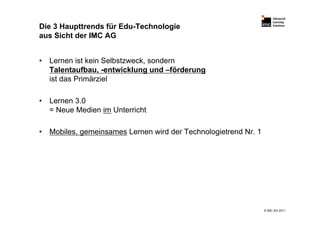 Die 3 Haupttrends für Edu-Technologie
aus Sicht der IMC AG


•   Lernen ist kein Selbstzweck, sondern
    Talentaufbau, -entwicklung und –förderung
    ist das Primärziel

•   Lernen 3.0
    = Neue Medien im Unterricht

•   Mobiles, gemeinsames Lernen wird der Technologietrend Nr. 1




                                                                  © IMC AG 2011
 