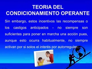 Sin embargo, estos incentivos las recompensas o
los castigos anticipados - no siempre son
suficientes para poner en marcha una acción pues,
aunque esto ocurra habitualmente, no siempre
activan por si solos el interés por autorregular.
TEORIA DEL
CONDICIONAMIENTO OPERANTE
 