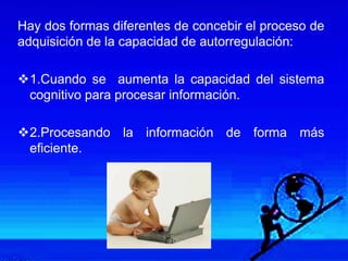 Hay dos formas diferentes de concebir el proceso de
adquisición de la capacidad de autorregulación:
1.Cuando se aumenta la capacidad del sistema
cognitivo para procesar información.
2.Procesando la información de forma más
eficiente.
 