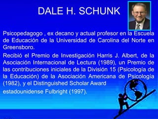 DALE H. SCHUNK
Psicopedagogo , ex decano y actual profesor en la Escuela
de Educación de la Universidad de Carolina del Norte en
Greensboro.
Recibió el Premio de Investigación Harris J. Albert, de la
Asociación Internacional de Lectura (1989), un Premio de
las contribuciones iniciales de la División 15 (Psicología de
la Educación) de la Asociación Americana de Psicología
(1982), y el Distinguished Scholar Award
estadounidense Fulbright (1997).
 