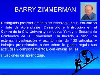 BARRY ZIMMERMAN
Distinguido profesor emérito de Psicología de la Educación
y Jefe de Aprendizaje, Desarrollo e Instrucción en el
Centro de la City University de Nueva York y la Escuela de
Graduados de la Universidad. Ha llevado a cabo una
extensa investigación y escrito más de 100 artículos y
trabajos profesionales sobre cómo la gente regula sus
actitudes y comportamientos, con énfasis en las
situaciones de aprendizaje.
 