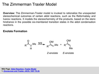 The Zimmerman Traxler Model
Overview: The Zimmerman-Traxler model is invoked to rationalize the unexpected
stereochemical outcomes of certain aldol reactions, such as the Reformatsky and
Ivanov reactions. It models the stereochemistry of the products, based on the steric
hindrance in the possible six-membered transition states in the aldol condensation
reactions.
Enolate Formation
Wiki Page: Aldol Reaction- Traxler Model
1. Zimmerman and Traxler, JACS, 1957 79 (8)
 