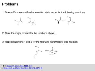 Problems
1 & 2. Reiser, O. Chem. Rev. 1999, 1191
3. Choppin et. al. Chem. Soc. Rev., 2013,42, 937-949
1. Draw a Zimmerman-Traxler transition state model for the following reactions.
2. Draw the major product for the reactions above.
3. Repeat questions 1 and 2 for the following Reformatsky type reaction.
 
