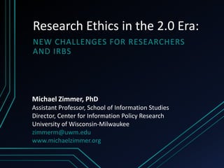 Research Ethics in the 2.0 Era:
NEW CHALLENGES FOR RESEARCHERS
AND IRBS




Michael Zimmer, PhD
Assistant Professor, School of Information Studies
Director, Center for Information Policy Research
University of Wisconsin-Milwaukee
zimmerm@uwm.edu
www.michaelzimmer.org
 