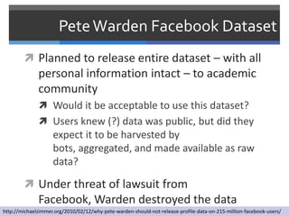 Pete Warden Facebook Dataset
         Planned to release entire dataset – with all
              personal information intact – to academic
              community
               Would it be acceptable to use this dataset?
               Users knew (?) data was public, but did they
                    expect it to be harvested by
                    bots, aggregated, and made available as raw
                    data?

         Under threat of lawsuit from
              Facebook, Warden destroyed the data
http://michaelzimmer.org/2010/02/12/why-pete-warden-should-not-release-profile-data-on-215-million-facebook-users/
 