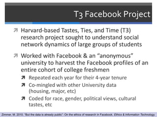T3 Facebook Project
          Harvard-based Tastes, Ties, and Time (T3)
               research project sought to understand social
               network dynamics of large groups of students
          Worked with Facebook & an “anonymous”
               university to harvest the Facebook profiles of an
               entire cohort of college freshmen
                Repeated each year for their 4-year tenure
                Co-mingled with other University data
                 (housing, major, etc)
                Coded for race, gender, political views, cultural
                 tastes, etc
Zimmer, M. 2010. “But the data is already public”: On the ethics of research in Facebook. Ethics & Information Technology.
 
