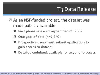 T3 Data Release
          As an NSF-funded project, the dataset was
               made publicly available
                First phase released September 25, 2008
                One year of data (n=1,640)
                Prospective users must submit application to
                 gain access to dataset
                Detailed codebook available for anyone to access




Zimmer, M. 2010. “But the data is already public”: On the ethics of research in Facebook. Ethics & Information Technology.
 